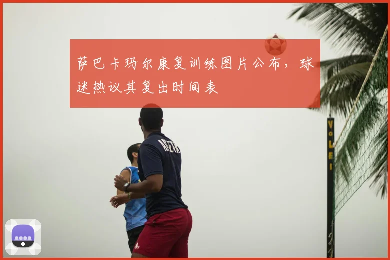 萨巴卡玛尔康复训练图片公布，球迷热议其复出时间表