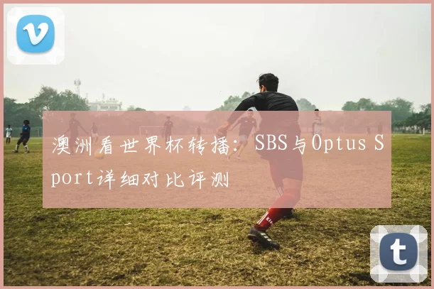 澳洲看世界杯转播：SBS与Optus Sport详细对比评测