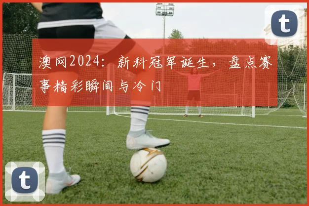 澳网2024：新科冠军诞生，盘点赛事精彩瞬间与冷门