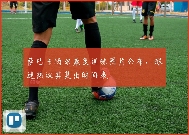 萨巴卡玛尔康复训练图片公布，球迷热议其复出时间表