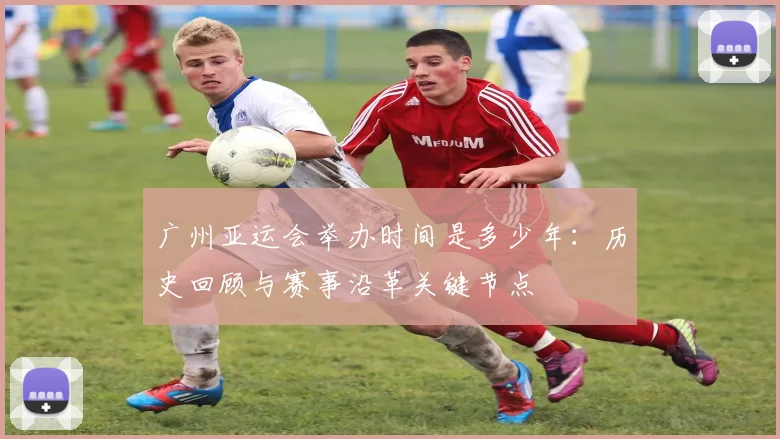 广州亚运会举办时间是多少年:历史回顾与赛事沿革关键节点